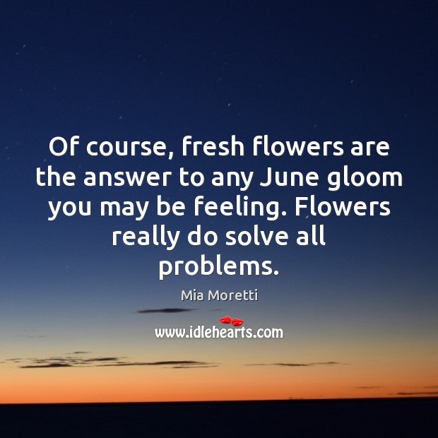 Of course, fresh flowers are the answer to any June gloom you Mia Moretti Picture Quote