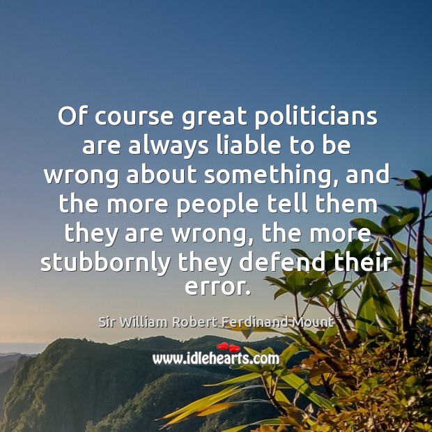 Of course great politicians are always liable to be wrong about something, and the more people tell them they are wrong Sir William Robert Ferdinand Mount Picture Quote