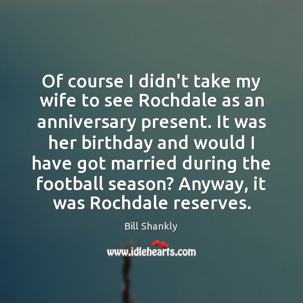 Of course I didn’t take my wife to see Rochdale as an Bill Shankly Picture Quote