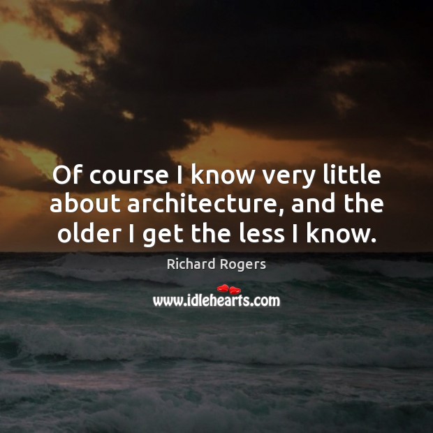Of course I know very little about architecture, and the older I get the less I know. Richard Rogers Picture Quote