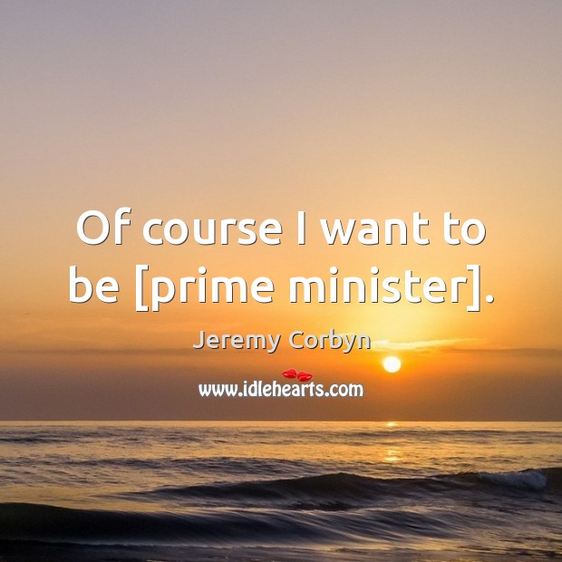 Of course I want to be [prime minister]. Jeremy Corbyn Picture Quote