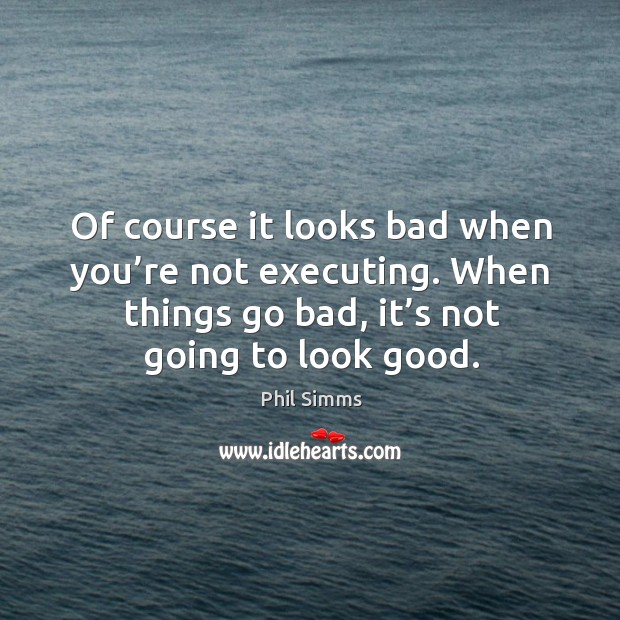 Of course it looks bad when you’re not executing. When things go bad, it’s not going to look good. Image