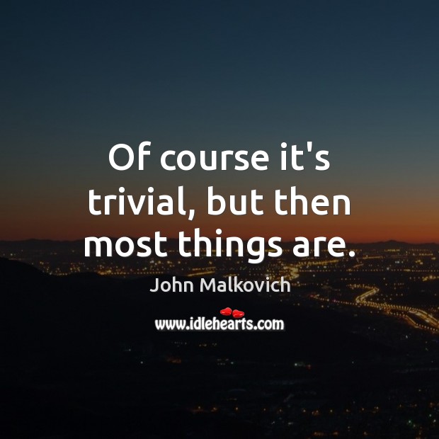 Of course it’s trivial, but then most things are. John Malkovich Picture Quote