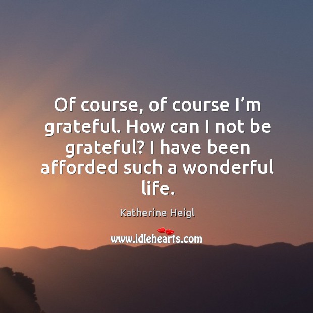 Of course, of course I’m grateful. How can I not be grateful? I have been afforded such a wonderful life. Image