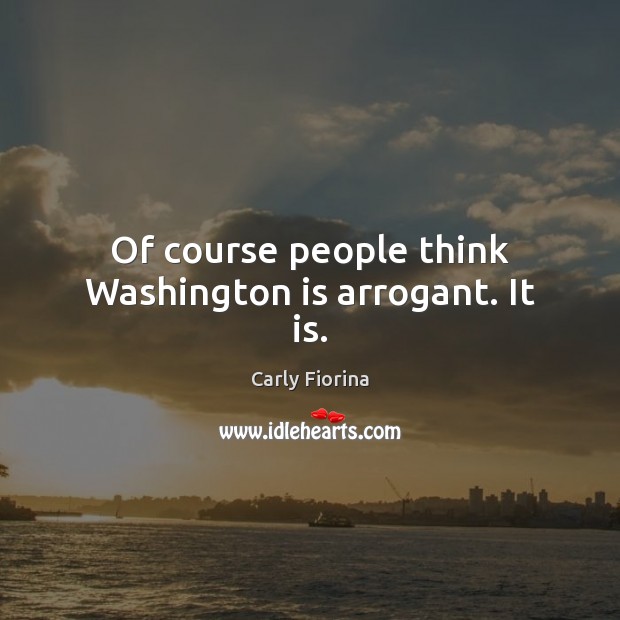 Of course people think Washington is arrogant. It is. Carly Fiorina Picture Quote