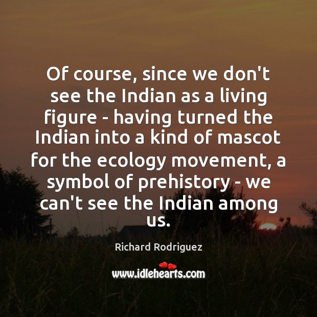 Of course, since we don’t see the Indian as a living figure Richard Rodriguez Picture Quote