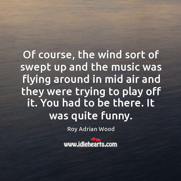 Of course, the wind sort of swept up and the music was flying around in mid air and Roy Adrian Wood Picture Quote