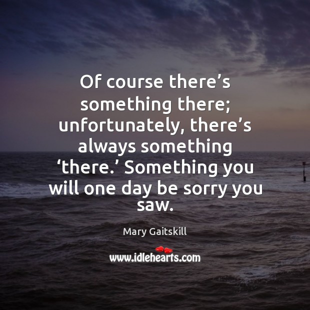 Of course there’s something there; unfortunately, there’s always something ‘there.’ Mary Gaitskill Picture Quote