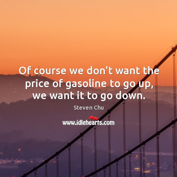 Of course we don’t want the price of gasoline to go up, we want it to go down. Image
