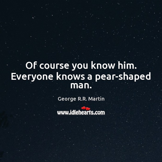 Of course you know him. Everyone knows a pear-shaped man. George R.R. Martin Picture Quote