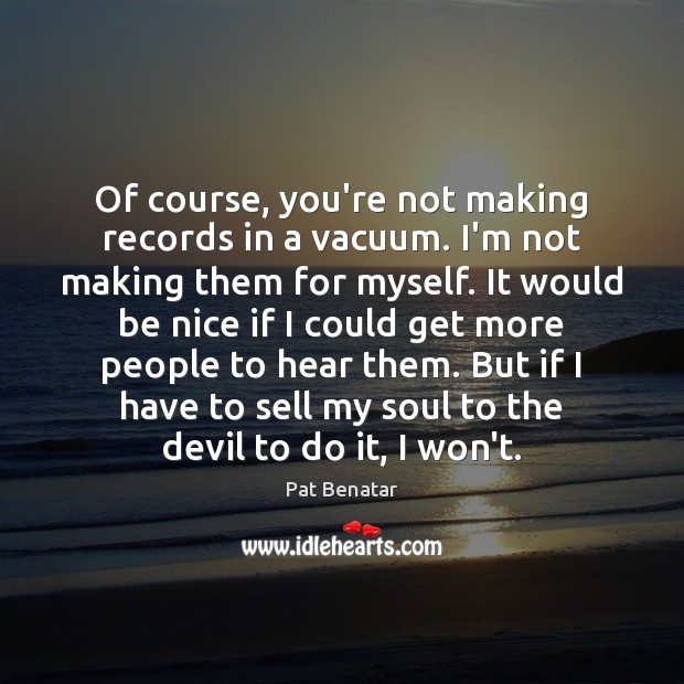 Of course, you’re not making records in a vacuum. I’m not making Pat Benatar Picture Quote