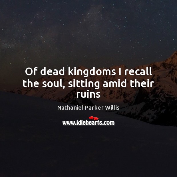 Of dead kingdoms I recall the soul, sitting amid their ruins Nathaniel Parker Willis Picture Quote