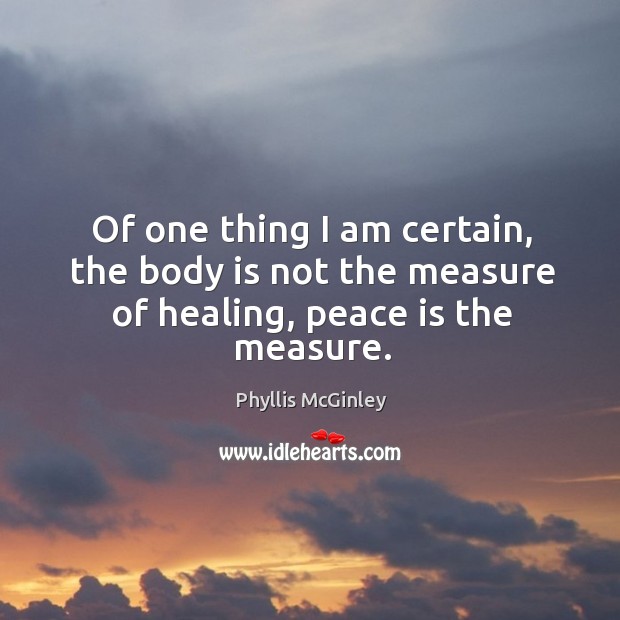 Of one thing I am certain, the body is not the measure of healing, peace is the measure. Phyllis McGinley Picture Quote