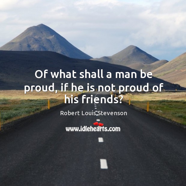 Of what shall a man be proud, if he is not proud of his friends? 