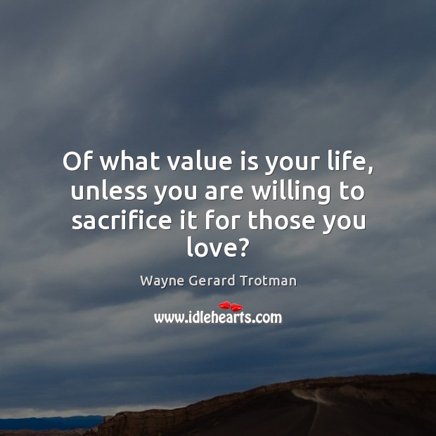Of what value is your life, unless you are willing to sacrifice it for those you love? 