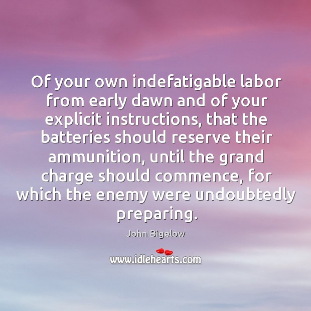 Of your own indefatigable labor from early dawn and of your explicit instructions John Bigelow Picture Quote