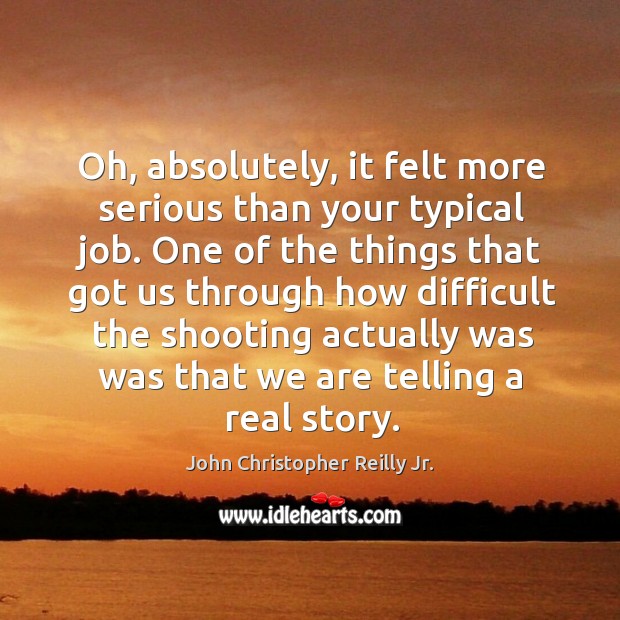 Oh, absolutely, it felt more serious than your typical job. One of the things that got us through John Christopher Reilly Jr. Picture Quote