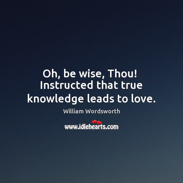 Oh, be wise, Thou!  Instructed that true knowledge leads to love. William Wordsworth Picture Quote