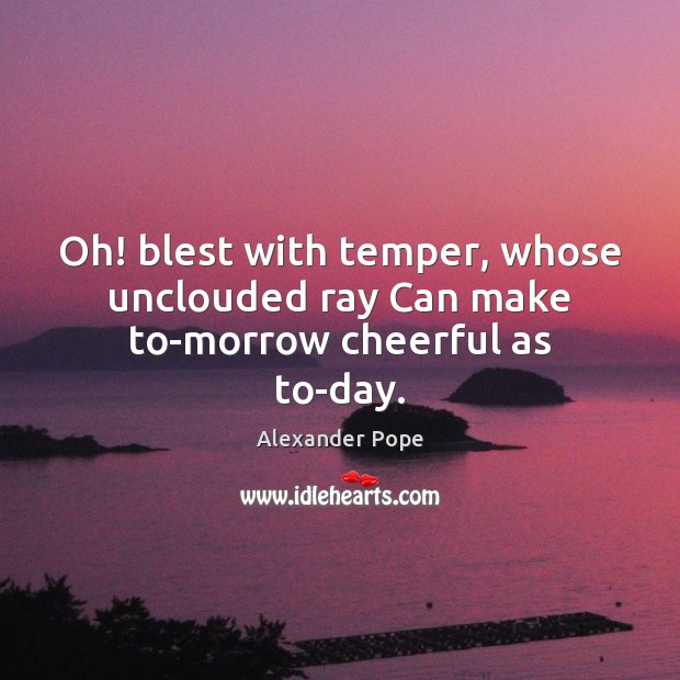 Oh! blest with temper, whose unclouded ray Can make to-morrow cheerful as to-day. Alexander Pope Picture Quote