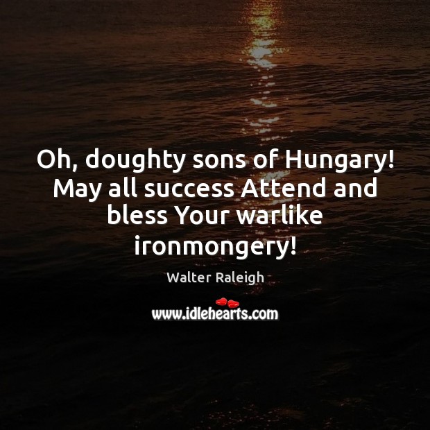 Oh, doughty sons of Hungary! May all success Attend and bless Your warlike ironmongery! Image