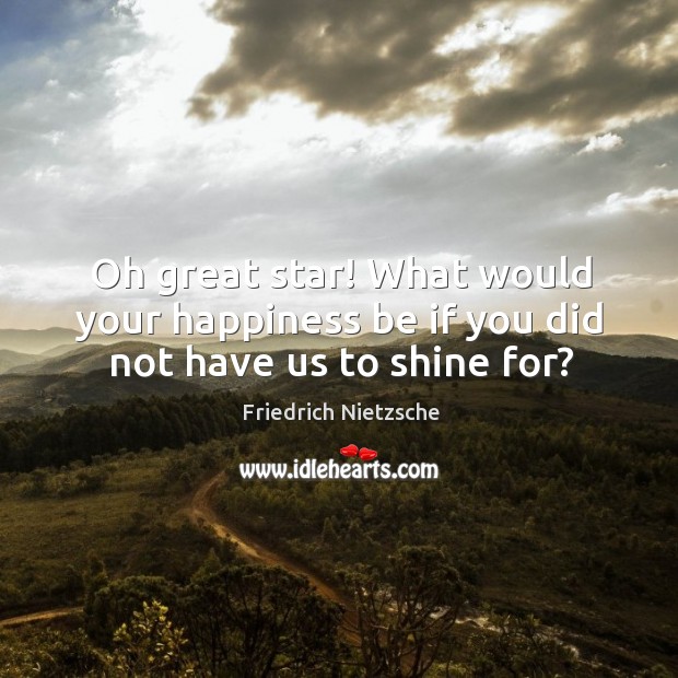 Oh great star! What would your happiness be if you did not have us to shine for? Image