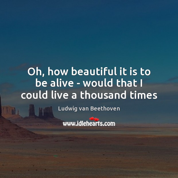 Oh, how beautiful it is to be alive – would that I could live a thousand times Ludwig van Beethoven Picture Quote