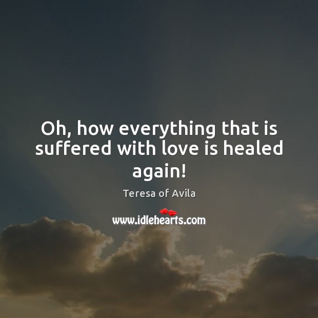 Oh, how everything that is suffered with love is healed again! Teresa of Avila Picture Quote