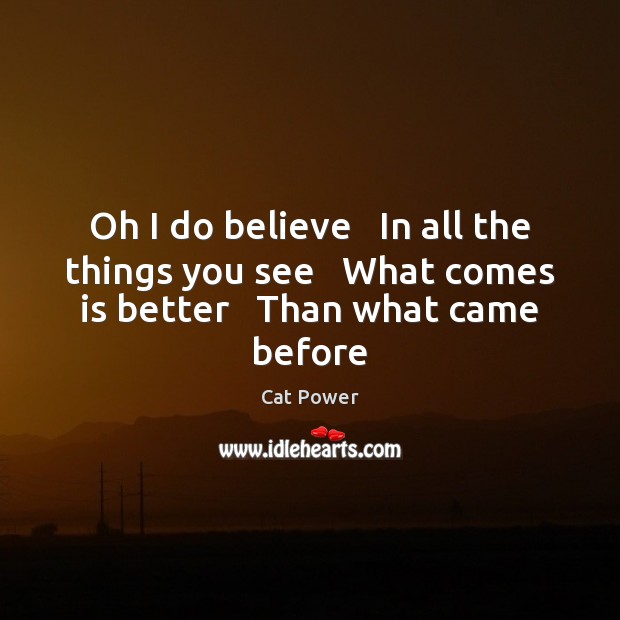Oh I do believe   In all the things you see   What comes is better   Than what came before Cat Power Picture Quote