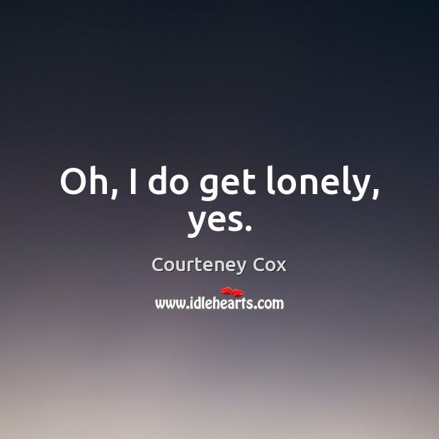 Oh, I do get lonely, yes. Courteney Cox Picture Quote