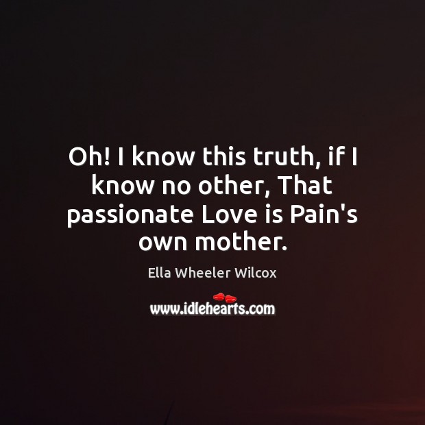 Oh! I know this truth, if I know no other, That passionate Love is Pain’s own mother. Ella Wheeler Wilcox Picture Quote