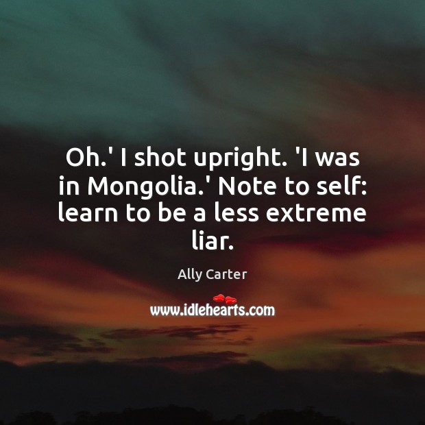 Oh.’ I shot upright. ‘I was in Mongolia.’ Note to self: learn to be a less extreme liar. Ally Carter Picture Quote