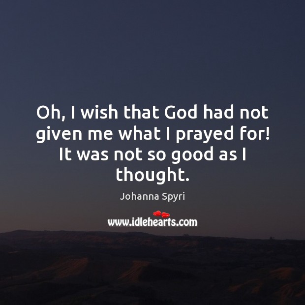 Oh, I wish that God had not given me what I prayed for! It was not so good as I thought. Johanna Spyri Picture Quote