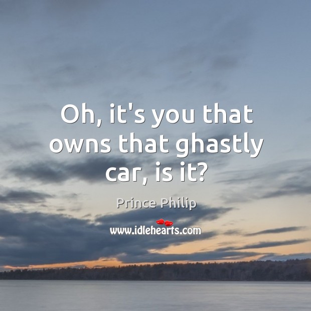 Oh, it’s you that owns that ghastly car, is it? Prince Philip Picture Quote