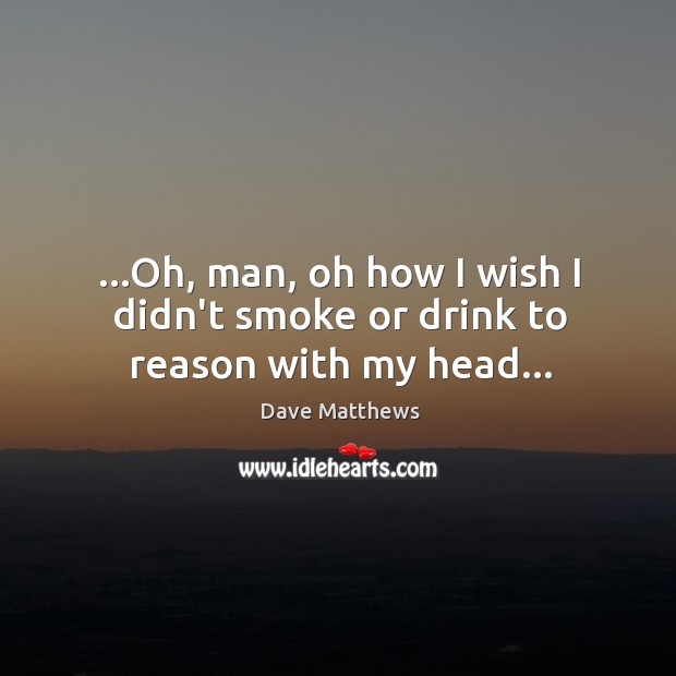 …Oh, man, oh how I wish I didn’t smoke or drink to reason with my head… Image