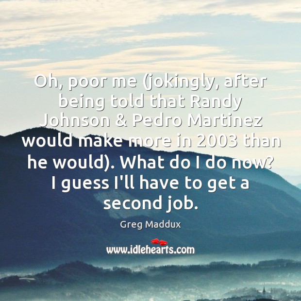 Oh, poor me (jokingly, after being told that Randy Johnson & Pedro Martinez Greg Maddux Picture Quote