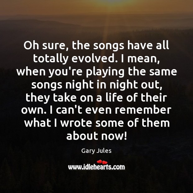 Oh sure, the songs have all totally evolved. I mean, when you’re Gary Jules Picture Quote