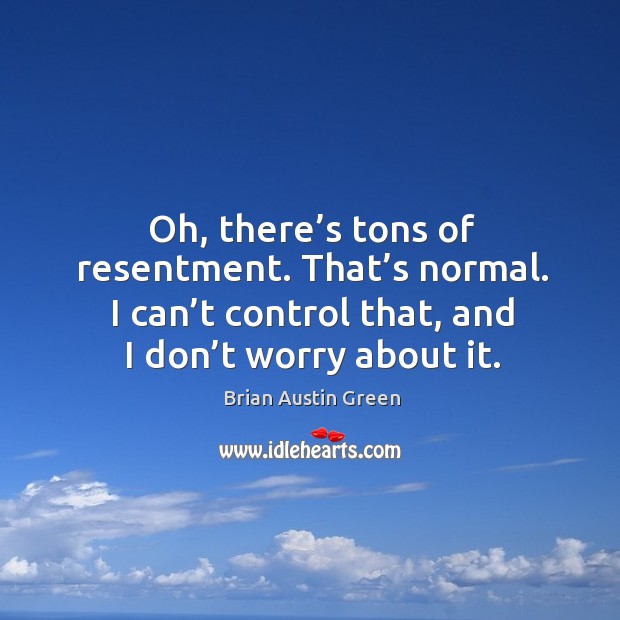 Oh, there’s tons of resentment. That’s normal. I can’t control that, and I don’t worry about it. Image