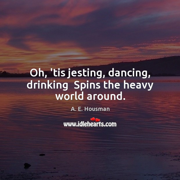 Oh, ’tis jesting, dancing, drinking  Spins the heavy world around. Image