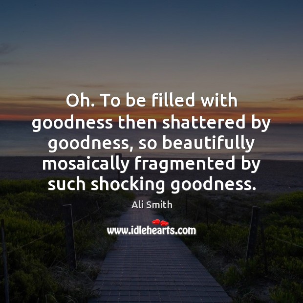 Oh. To be filled with goodness then shattered by goodness, so beautifully Ali Smith Picture Quote