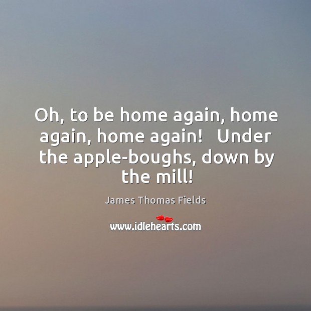 Oh, to be home again, home again, home again!   Under the apple-boughs, down by the mill! James Thomas Fields Picture Quote