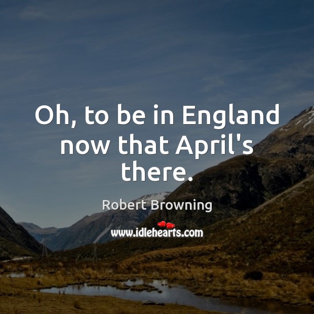 Oh, to be in England now that April’s there. Robert Browning Picture Quote