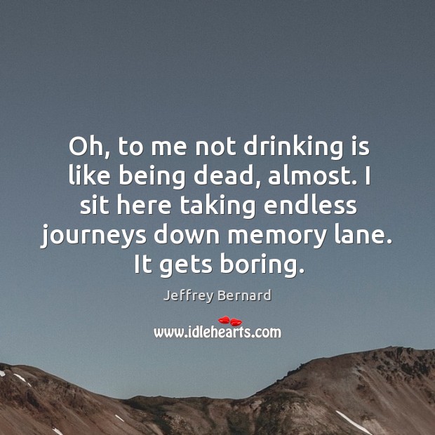 Oh, to me not drinking is like being dead, almost. I sit here taking endless journeys down memory lane. It gets boring. Jeffrey Bernard Picture Quote