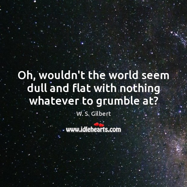 Oh, wouldn’t the world seem dull and flat with nothing whatever to grumble at? W. S. Gilbert Picture Quote