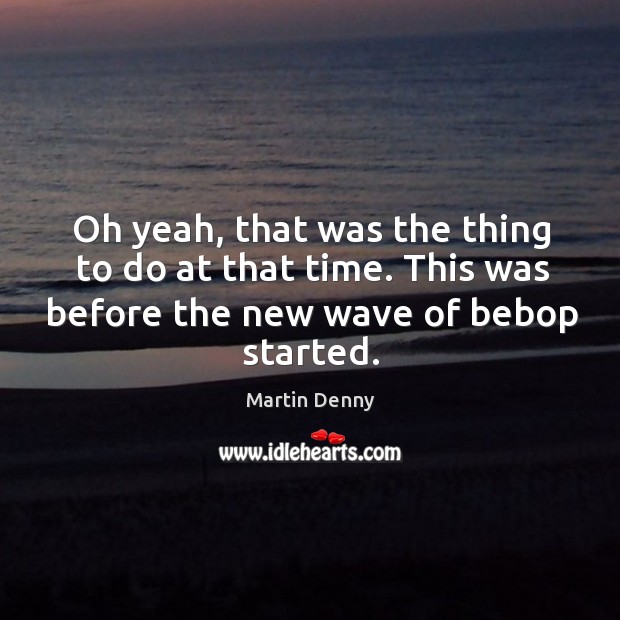 Oh yeah, that was the thing to do at that time. This was before the new wave of bebop started. Martin Denny Picture Quote