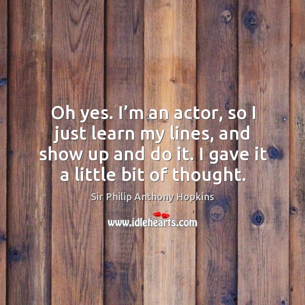 Oh yes. I’m an actor, so I just learn my lines, and show up and do it. I gave it a little bit of thought. Sir Philip Anthony Hopkins Picture Quote