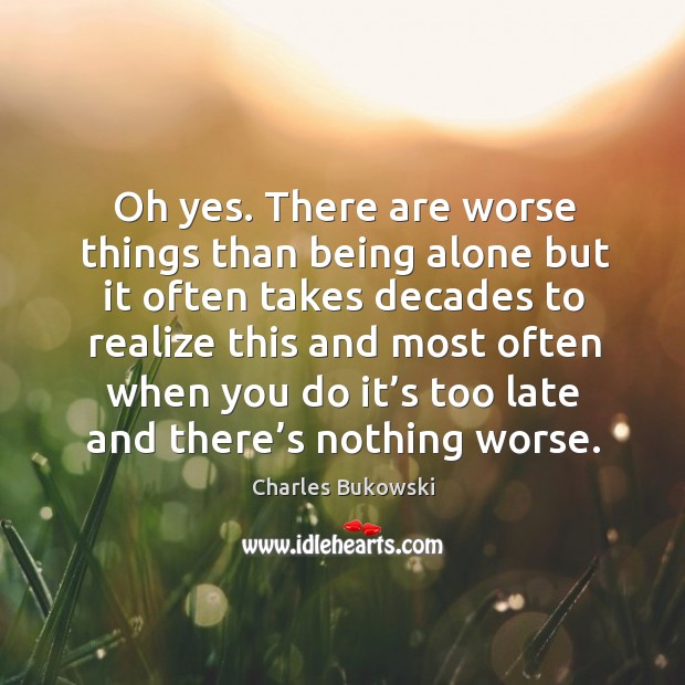 Oh yes. There are worse things than being alone but it often takes decades to realize this and most Charles Bukowski Picture Quote