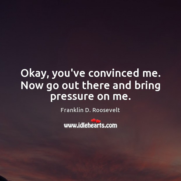 Okay, you’ve convinced me. Now go out there and bring pressure on me. Franklin D. Roosevelt Picture Quote