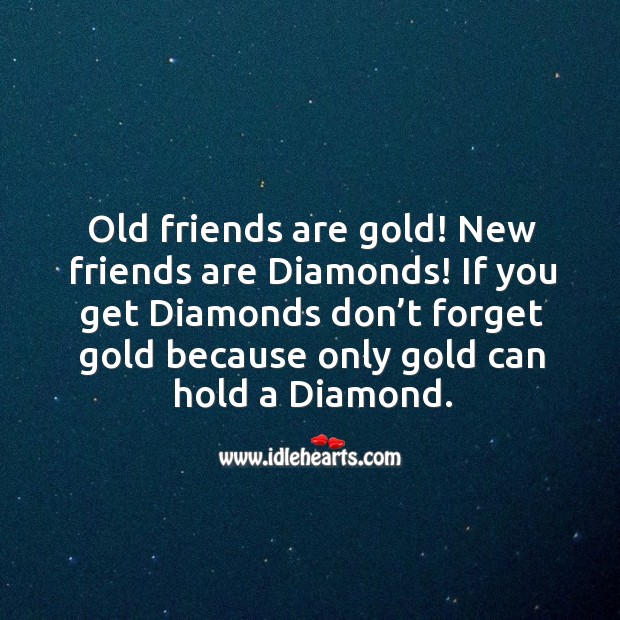 Old friends are gold! New friends are diamonds! If you get diamonds don’t forget gold because only gold can hold a diamond. 