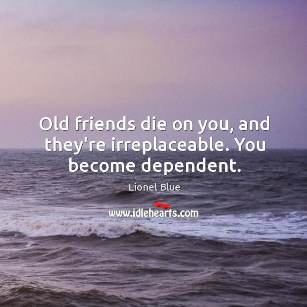Old friends die on you, and they’re irreplaceable. You become dependent. Image