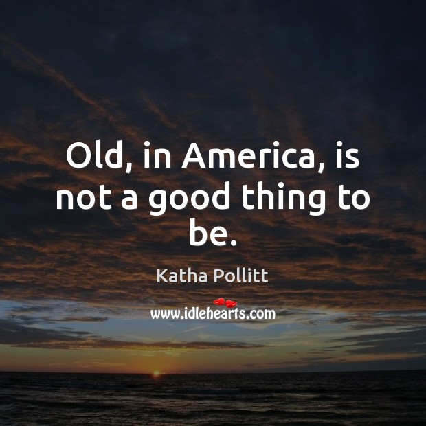 Old, in America, is not a good thing to be. Katha Pollitt Picture Quote